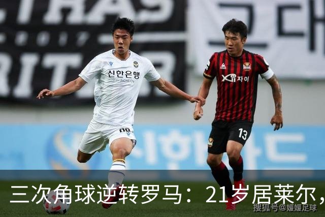 三次角球逆转罗马：21岁居莱尔，从'2800万软脚虾'到1亿先生