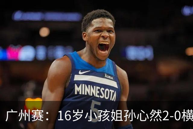 广州赛：16岁小孩姐孙心然2-0横扫萨王凯开门红 将战7号种子