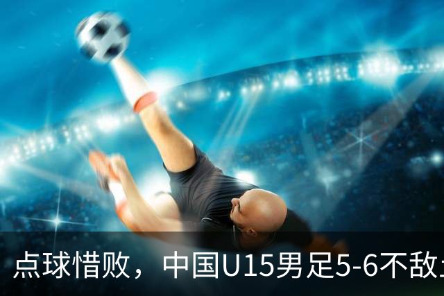 点球惜败，中国U15男足5-6不敌土耳其，遗憾无缘U15世界杯四连胜